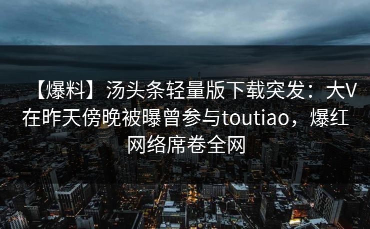 【爆料】汤头条轻量版下载突发：大V在昨天傍晚被曝曾参与toutiao，爆红网络席卷全网