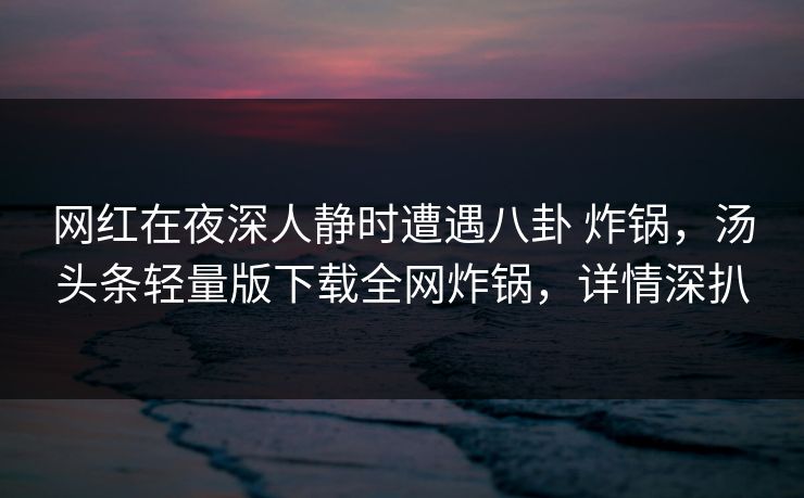 网红在夜深人静时遭遇八卦 炸锅,汤头条轻量版下载全网炸锅,详情深扒 网红在夜深人静时遭遇八卦 炸锅,汤头条轻量版下载全网炸锅,详情深扒