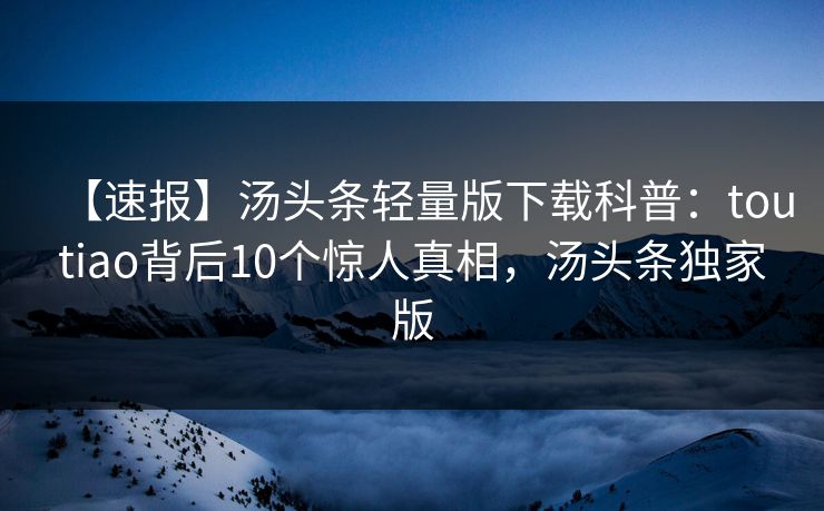 【速报】汤头条轻量版下载科普：toutiao背后10个惊人真相，汤头条独家版