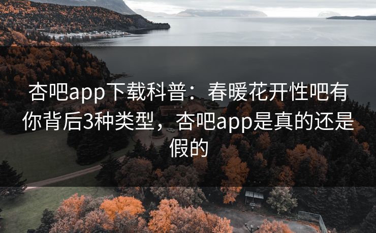 杏吧app下载科普：春暖花开性吧有你背后3种类型，杏吧app是真的还是假的