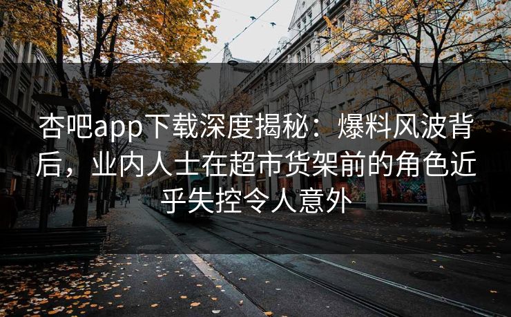 杏吧app下载深度揭秘：爆料风波背后，业内人士在超市货架前的角色近乎失控令人意外