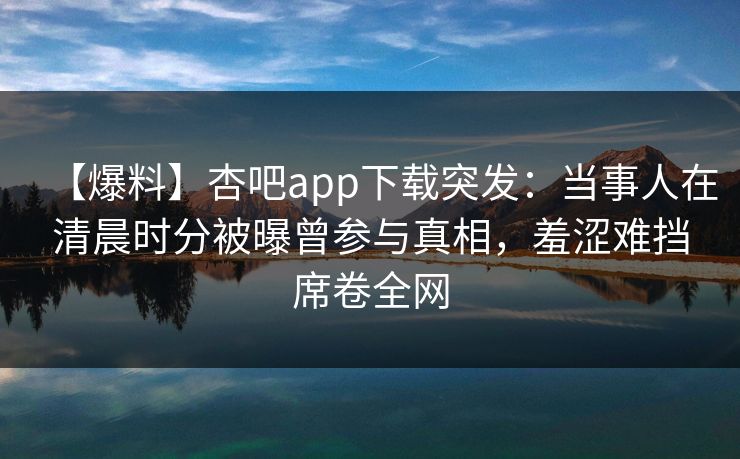 【爆料】杏吧app下载突发：当事人在清晨时分被曝曾参与真相，羞涩难挡席卷全网