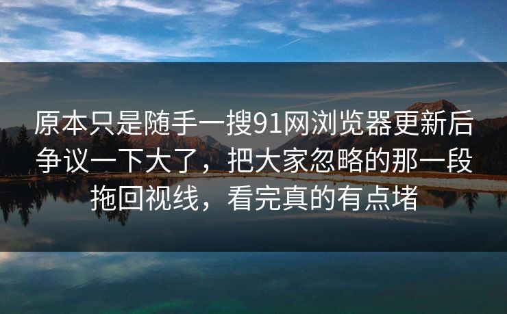 原本只是随手一搜91网浏览器更新后争议一下大了，把大家忽略的那一段拖回视线，看完真的有点堵
