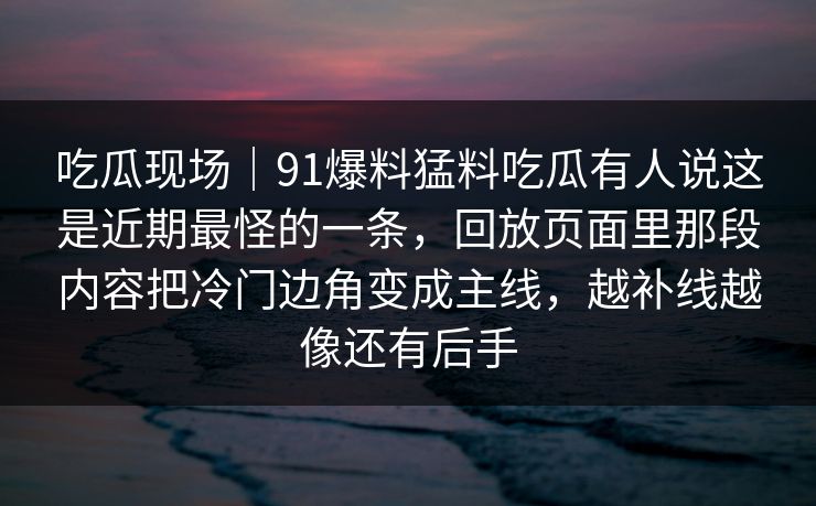 吃瓜现场｜91爆料猛料吃瓜有人说这是近期最怪的一条，回放页面里那段内容把冷门边角变成主线，越补线越像还有后手