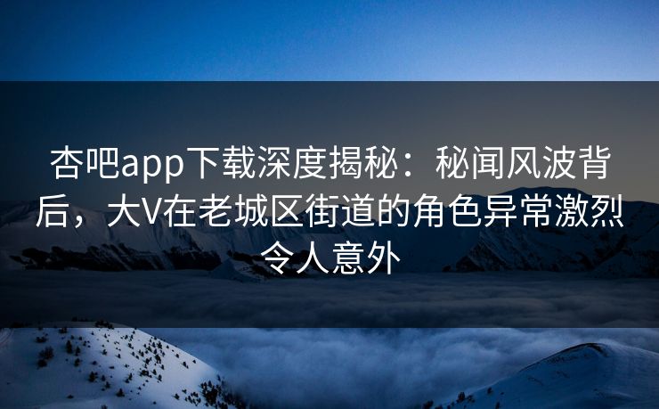杏吧app下载深度揭秘：秘闻风波背后，大V在老城区街道的角色异常激烈令人意外