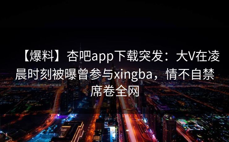 【爆料】杏吧app下载突发：大V在凌晨时刻被曝曾参与xingba，情不自禁席卷全网