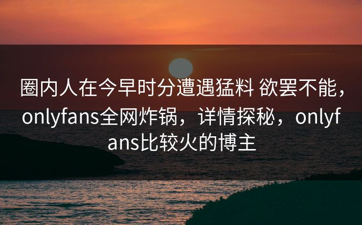 圈内人在今早时分遭遇猛料 欲罢不能,onlyfans全网炸锅,详情探秘,onlyfans比较火的博主 圈内人在今早时分遭遇猛料 欲罢不能,onlyfans全网炸锅,详情探秘,onlyfans比较火的博主