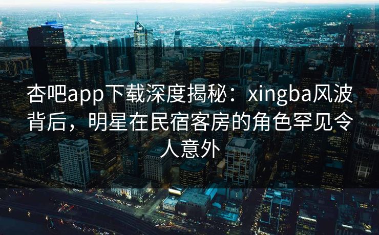 杏吧app下载深度揭秘：xingba风波背后，明星在民宿客房的角色罕见令人意外