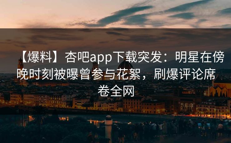 【爆料】杏吧app下载突发：明星在傍晚时刻被曝曾参与花絮，刷爆评论席卷全网