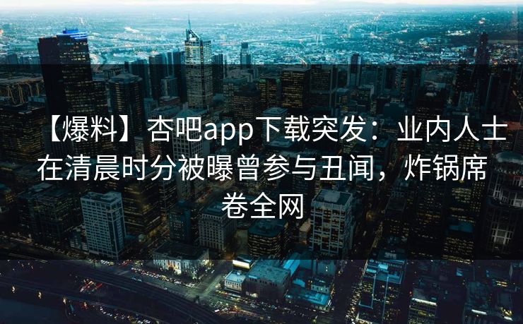 【爆料】杏吧app下载突发：业内人士在清晨时分被曝曾参与丑闻，炸锅席卷全网