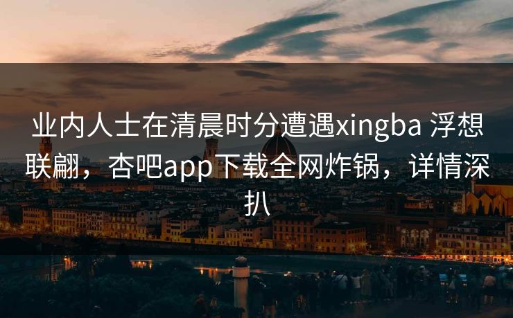 业内人士在清晨时分遭遇xingba 浮想联翩,杏吧app下载全网炸锅,详情深扒 业内人士在清晨时分遭遇xingba 浮想联翩,杏吧app下载全网炸锅,详情深扒