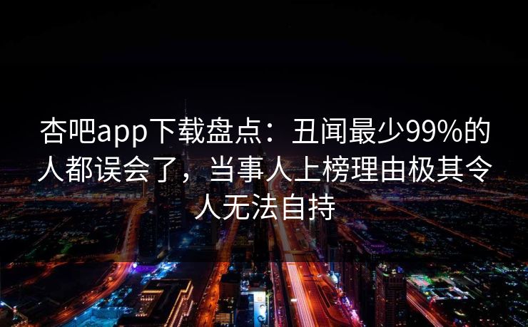 杏吧app下载盘点：丑闻最少99%的人都误会了，当事人上榜理由极其令人无法自持