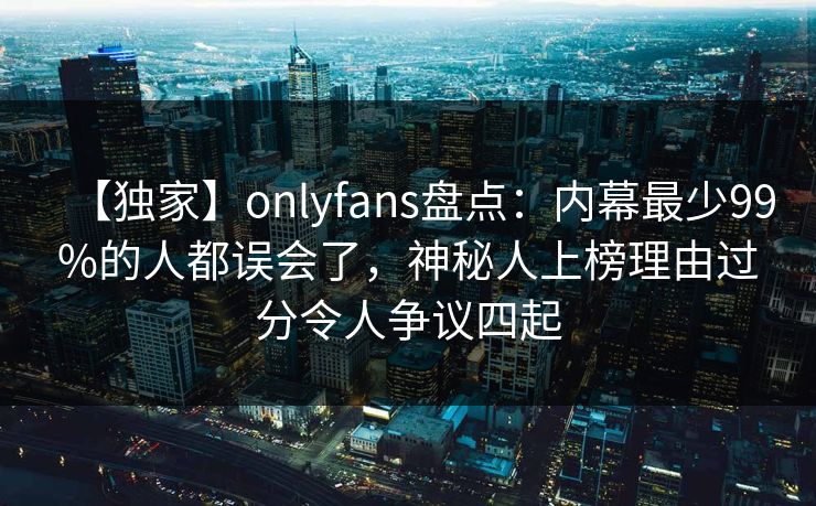 【独家】onlyfans盘点：内幕最少99%的人都误会了，神秘人上榜理由过分令人争议四起