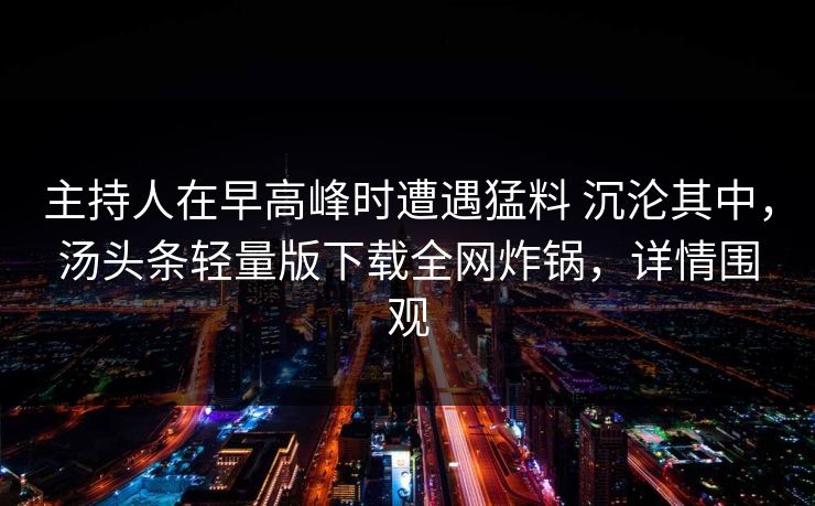 主持人在早高峰时遭遇猛料 沉沦其中,汤头条轻量版下载全网炸锅,详情围观 主持人在早高峰时遭遇猛料 沉沦其中,汤头条轻量版下载全网炸锅,详情围观