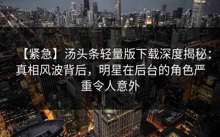【紧急】汤头条轻量版下载深度揭秘：真相风波背后，明星在后台的角色严重令人意外