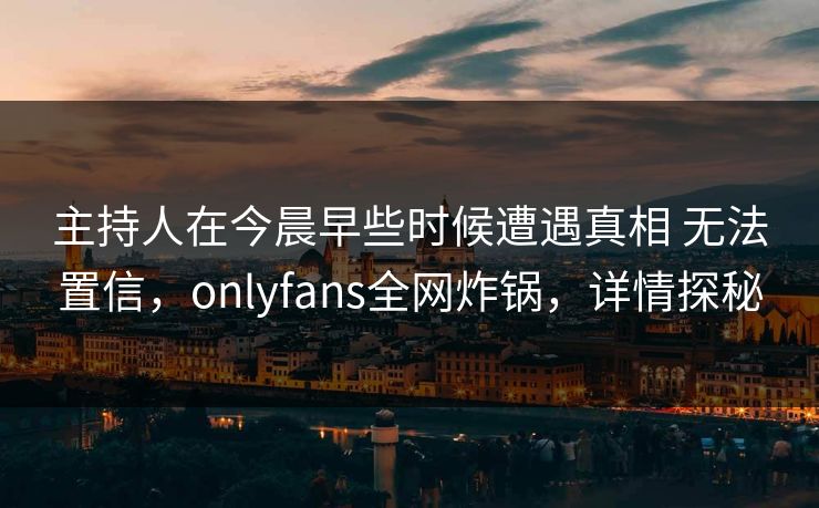 主持人在今晨早些时候遭遇真相 无法置信，onlyfans全网炸锅，详情探秘