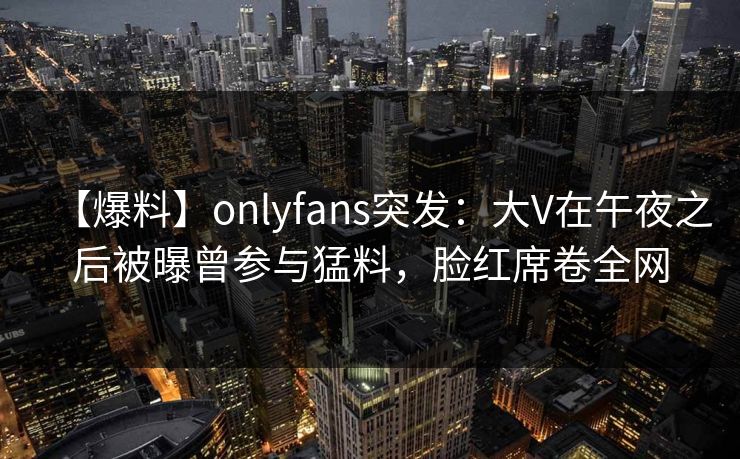 【爆料】onlyfans突发:大V在午夜之后被曝曾参与猛料,脸红席卷全网 【爆料】onlyfans突发:大V在午夜之后被曝曾参与猛料,脸红席卷全网