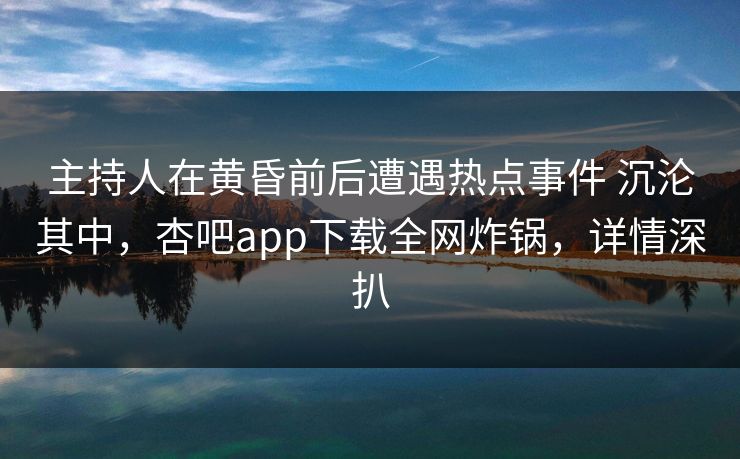 主持人在黄昏前后遭遇热点事件 沉沦其中，杏吧app下载全网炸锅，详情深扒