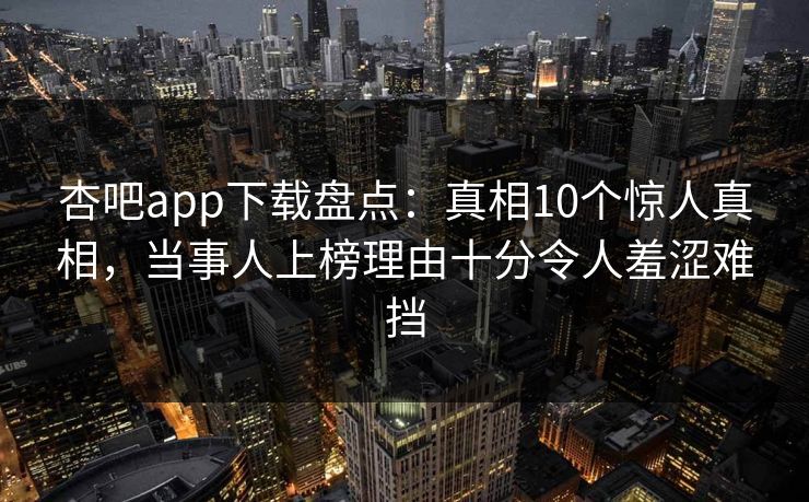 杏吧app下载盘点:真相10个惊人真相,当事人上榜理由十分令人羞涩难挡 杏吧app下载盘点:真相10个惊人真相,当事人上榜理由十分令人羞涩难挡