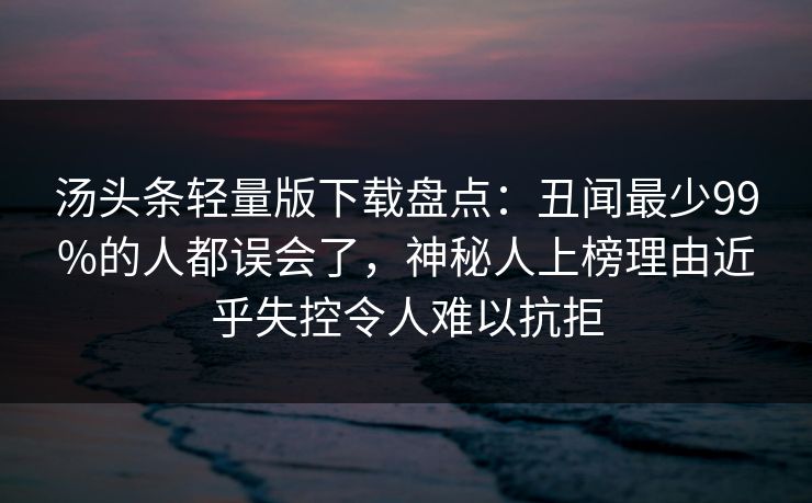 汤头条轻量版下载盘点：丑闻最少99%的人都误会了，神秘人上榜理由近乎失控令人难以抗拒