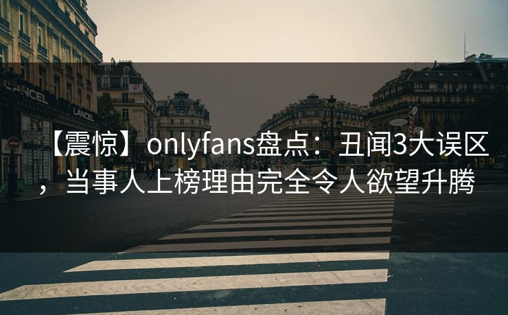【震惊】onlyfans盘点：丑闻3大误区，当事人上榜理由完全令人欲望升腾