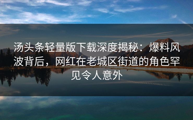 汤头条轻量版下载深度揭秘：爆料风波背后，网红在老城区街道的角色罕见令人意外