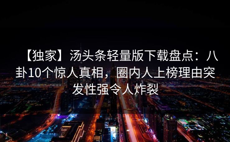 【独家】汤头条轻量版下载盘点:八卦10个惊人真相,圈内人上榜理由突发性强令人炸裂 【独家】汤头条轻量版下载盘点:八卦10个惊人真相,圈内人上榜理由突发性强令人炸裂