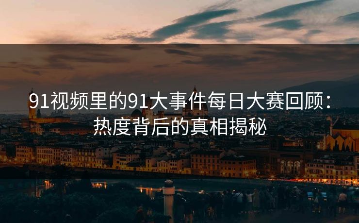 91视频里的91大事件每日大赛回顾：热度背后的真相揭秘