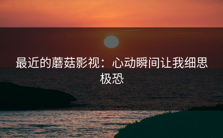 最近的蘑菇影视：心动瞬间让我细思极恐