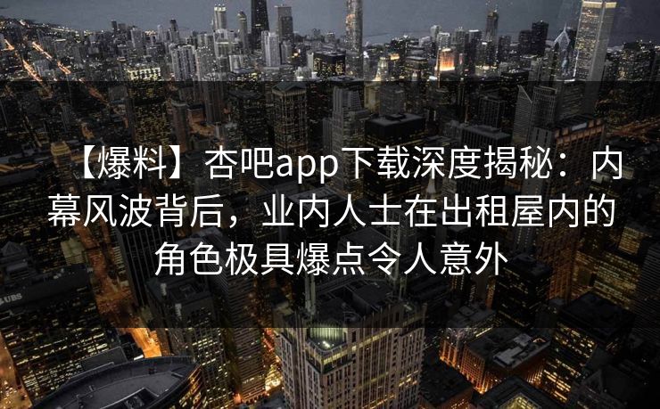 【爆料】杏吧app下载深度揭秘：内幕风波背后，业内人士在出租屋内的角色极具爆点令人意外