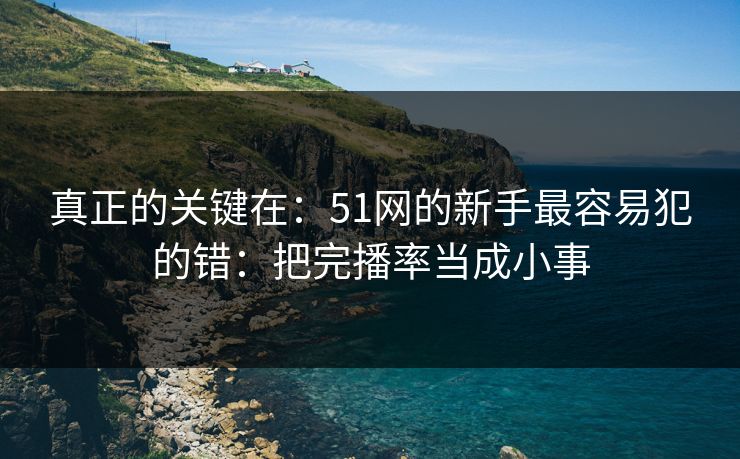 真正的关键在：51网的新手最容易犯的错：把完播率当成小事