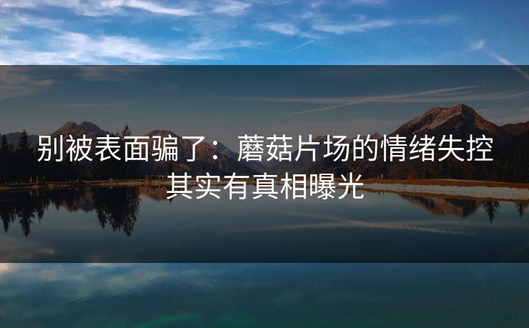 别被表面骗了：蘑菇片场的情绪失控其实有真相曝光