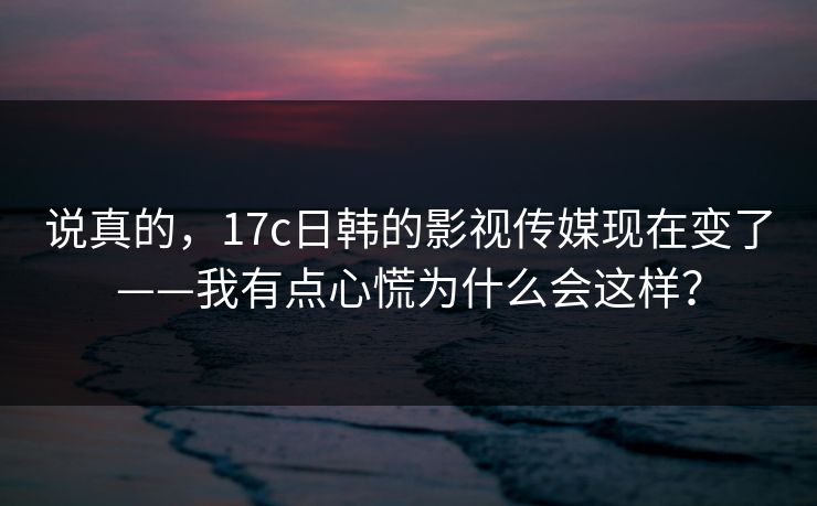 说真的，17c日韩的影视传媒现在变了——我有点心慌为什么会这样？