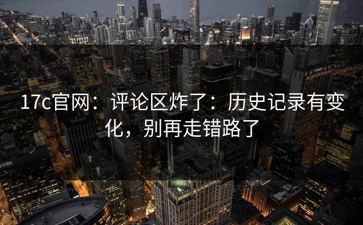17c官网：评论区炸了：历史记录有变化，别再走错路了