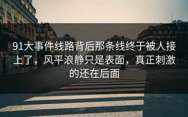 91大事件线路背后那条线终于被人接上了，风平浪静只是表面，真正刺激的还在后面