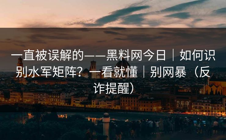 一直被误解的——黑料网今日｜如何识别水军矩阵？一看就懂｜别网暴（反诈提醒）